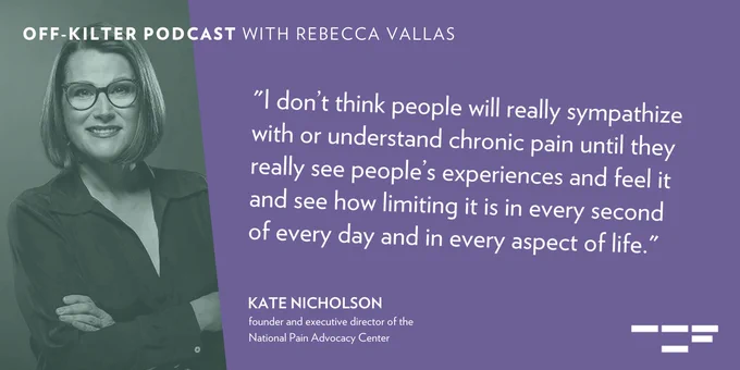 Photo of Kate Nicholson. Text reads: “I don’t think people will really sympathize with or understand chronic pain until they really see people’s experiences and feel it and see how limiting it is in every second of every day and in every aspect of life.” - Kate Nicholson, founder and executive director of the National Pain Advocacy Center.
