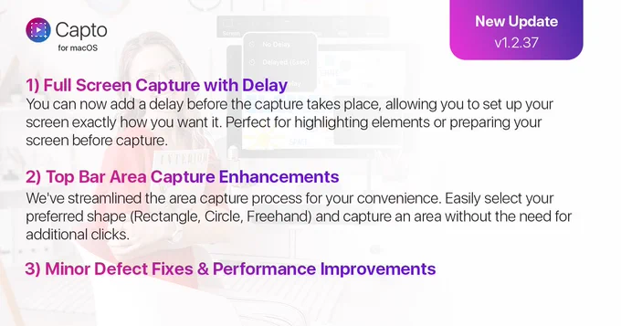 Here’s what’s new in v1.2.37 of Capto:

1) Full Screen Capture with Delay
You can now add a delay before the capture takes place, allowing you to set up your screen exactly how you want it. Perfect for highlighting elements or preparing your screen before capture.

2) Top Bar Area Capture Enhancements
We've streamlined the area capture process for your convenience. Easily select your preferred shape (Rectangle, Circle, Freehand) and capture an area without the need for additional clicks.

3) Minor Defect Fixes & Performance Improvements