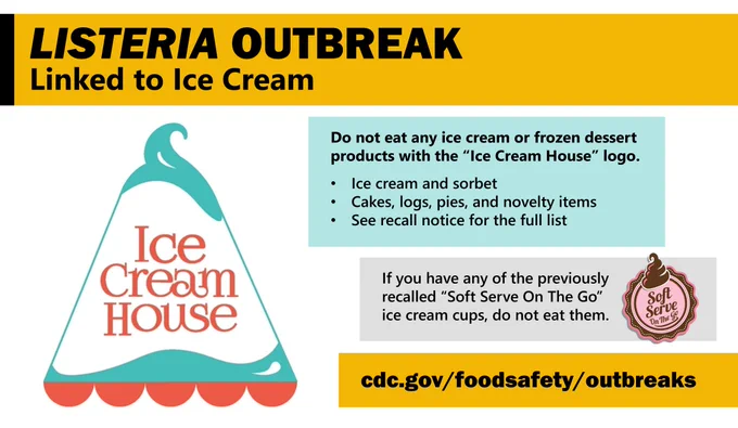 Logo of the Ice Cream House brand, with text saying, “Listeria outbreak linked to ice cream. Do not eat any ice cream or frozen dessert products with the Ice Cream House logo. 
•	Ice cream and sorbet
•	Cakes, logs, pies, and novelty items
•	See recall notice for the full list
If you have any of the previously recalled “Soft Serve On The Go” ice cream cups, do not eat them. cdc.gov/foodsafety/outbreaks.”