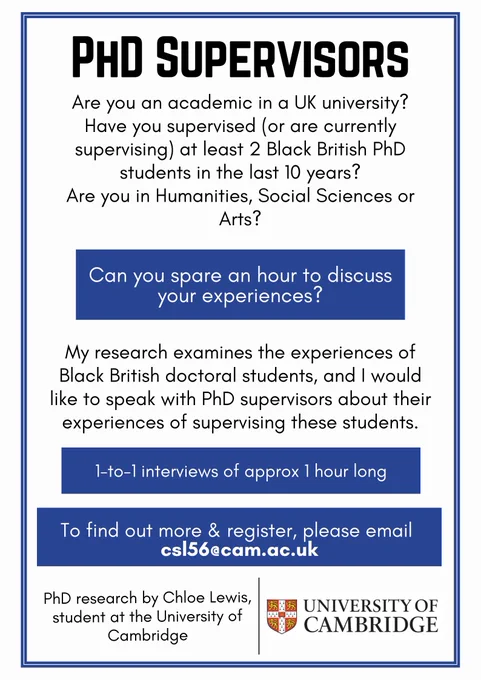 Recruitment poster in black, white and navy blue.

Text reads: Are you an academic in a UK university? Have you supervised (or are currently supervising) at least 2 Black British PhD students in the last 10 years? Are you in Humanities, Social Sciences or Arts? 
Can you spare an hour to discuss your experiences?
My research examines the experiences of Black British doctoral students, and I would like to speak with PhD supervisors about their experiences of supervising these students.
1-1 interviews of approx 1 hour long
To find out more and register, please email csl56@cam.ac.uk

University of Cambridge Logo, PhD research by Chloe Lewis, student at the University of Cambridge.