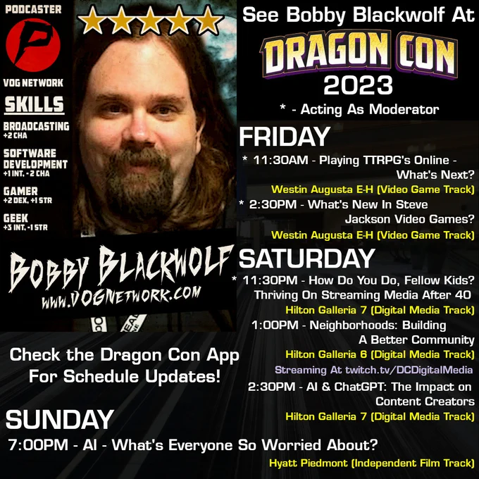 Bobby Blackwolf At Dragon Con 2023!

FRIDAY
11:30 AM - Playing TTRPGs Online - What's Next? (Moderator) - Westin Augusta E-H (Video Gaming Track)
2:30PM - What's new in Steve Jackson Video Games? (Moderator) - Westin Augusta E-H (Video Gaming Track)

SATURDAY
11:30AM - How Do You Do, Fellow Kids? Thriving On Streaming Media After 40 (Moderator) - Hilton Galleria 7 (Digital Media Track)
1:00PM - Neighborhoods: Building a Better Community - Hilton Galleria 6 (Digital Media Track - Streaming on Twitch DCDigitalMedia)
2:30PM - AI & ChatGPT: The impact on content creators - Hilton Galleria 7 (Digital Media Track)

SUNDAY
7:00PM - AI - What's everyone so worried about? - Hyatt Piedmont (Independent Film Track)

Check the Dragon Con app for schedule updates