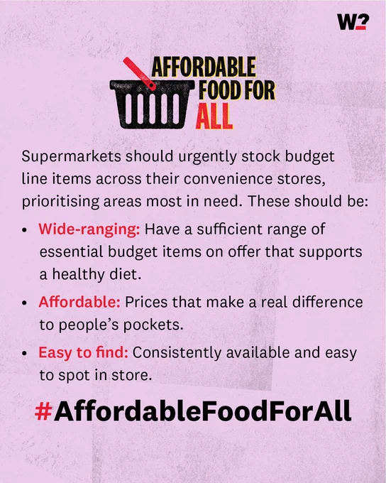 Supermarkets should urgently stock budget line items across their convenience stores, prioritising areas most in need. These should be:
Wide-ranging: Have a sufficient range of essential budget items on 
offer that supports a healthy diet.
Affordable: Prices that make a real difference to people’s pockets
Easy to find: Consistently available and easy to spot in store