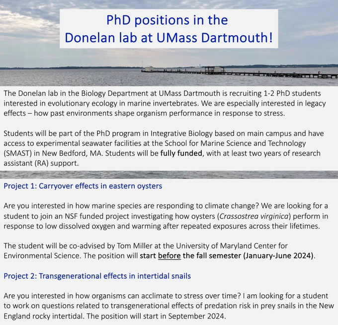 Two fully funded PhD positions are available in the Donelan lab at UMass Dartmouth. Position 1 will look at carryover effects of climate change in oysters in collaboration with Tom Miller at the University of Maryland Center for Environmental Sciences. This position starts January-June 2024. Position 2 will look at transgenerational effects of predation risk on New England rocky shores and start in September 2024. Please email Sarah Donelan if interested.