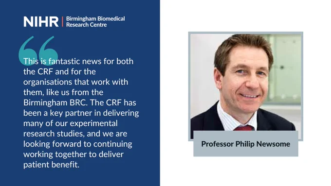 Quote card with picture of Prof Philip Newsome: "This is fantastic news for both the CRF and for the organisations that work with them, like us from the Birmingham BRC. The CRF has been a key partner in delivering many of our experimental research studies, and we are looking forward to continuing working together to deliver patient benefit.”