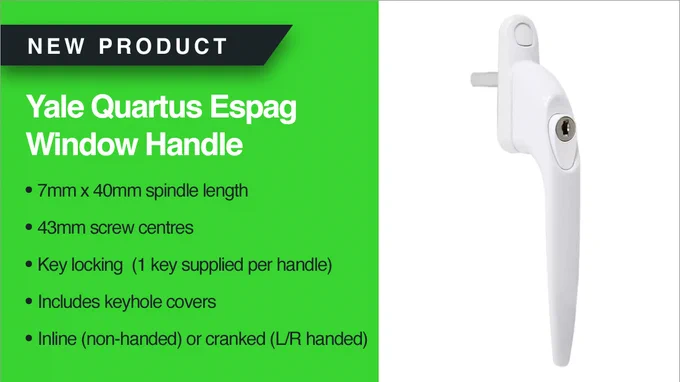 NEW PRODUCT
Yale Quartus Espag Window Handle
• 7mm x 40mm spindle length
• 43mm screw centres
• Key locking  (1 key supplied per handle)
• Includes keyhole covers
• Inline (non-handed) or cranked (L/R handed)