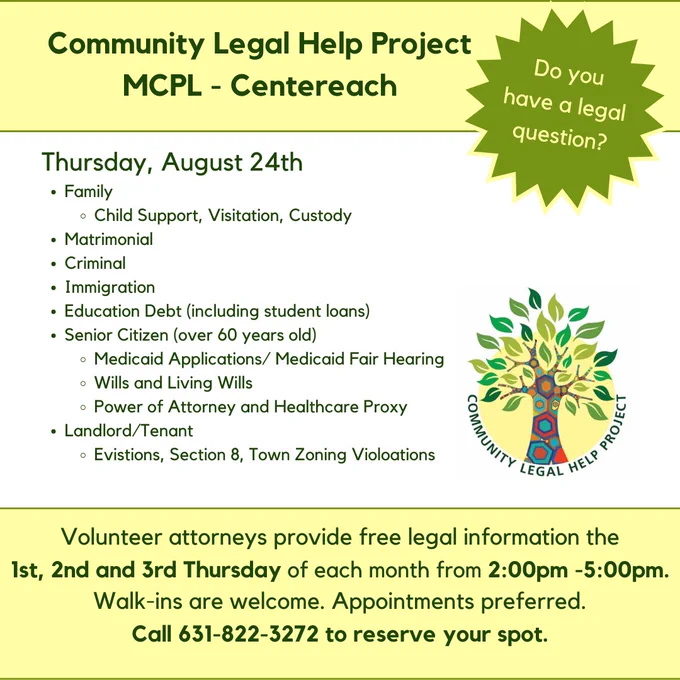 Heading text: Community Legal Help Project, MCPL Centereach. Burst with the words: Do you have a legal question? Community Legal Help Project logo is in the center of the image. Text at the bottom of the image reads: Volunteer attorneys provide free legal information the 1st, 2nd, and 3rd Thursday of each month from 2:00pm -5:00pm. Walk-ins are welcome. Appointments preferred. Call 631-822-3372 to reserve your spot.