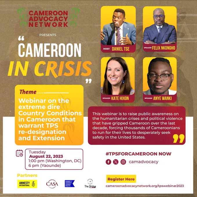 Cameroon Advocacy Network presents "Cameroon in Crisis"
Theme: Webinar on the extreme dire country conditions in Cameroon that warrant TPS re-designation and Extension
Host: Daniel Tse
Speaker: Felix Nkongho
Speaker: Katie Hixon
Speaker: Anye Wanki

This webinar is to raise public awareness on the humanitarian crises and political violence that have gripped Cameroon over the last decade, forcing thousands of Cameroonians to  run for their lives to desperately seek safety in the United States
#TPSforCameroon Now

Tuesday
August 22, 2023
1:00 PM (Washington, DC)
6 pm (Yaounde)
Register Here: cameroonadvocacynetwork.org/tpswebinar2023