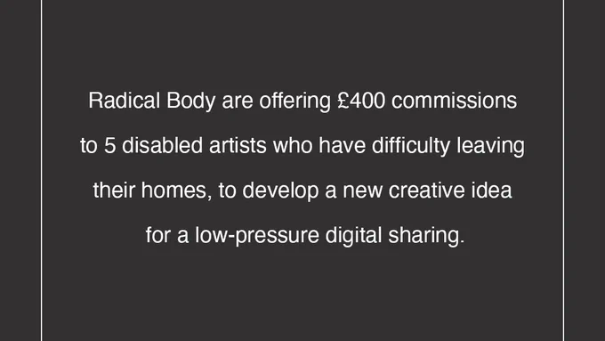 Image 2 has a charcoal black background and features white writing that reads ‘Radical Body are offering £400 commissions to 5 disabled artists who have difficulty leaving their homes, to develop a new creative idea for a low-pressure digital sharing. The Radical Body Arts logo is also featured in the centre at the bottom of the page.

