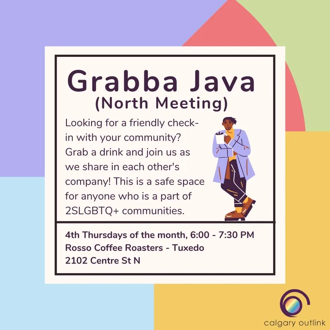 Event details for Calgary Outlink group meeting in a white box: “Grabba Java (Downtown Meeting). Looking for a friendly check-in with your community? Grab a drink and join us as we share in each other’s company! This is a safe space for anyone who is a part of 2SLGBTQ  communities. 3rd Thursdays of the month, 6:00 - 7:30 PM. Element Café: 331 17 Ave SW.” There is a cartoon graphic of a person holding a mug of coffee. They have a short dreadlock hairstyle. They are wearing a purple jacket, yellow sweater, dark pants, and loafers. The Outlink logo in the bottom right corner.