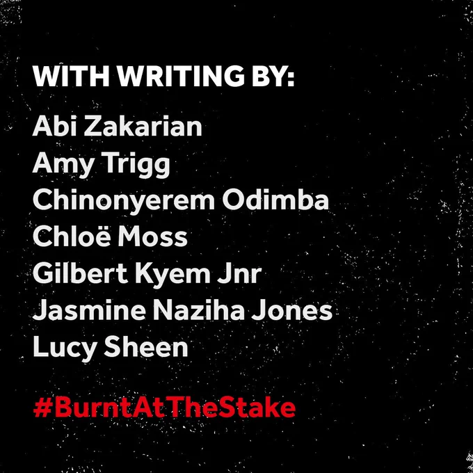 A black background with white scratches, making it look worn. White text in the centre reads: WITH WRITING BY:
Abi Zakarian, Amy Trigg, Chinonyerem Odimba, Chloë Moss, Gilbert Kyem Jnr, Jasmine Naziha Jones, Lucy Sheen
In red text below this, #BurntAtTheStake