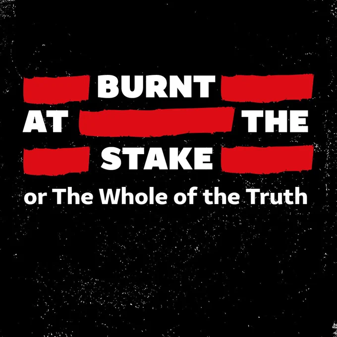 A black background with white scratches, making it look worn. White text in the centre with red marks between words, as if it has been censored. Text reads: BURNT AT THE STAKE OR THE WHOLE OF THE TRUTH.