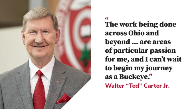 Walter "Ted" Carter Jr., the 17th president of The Ohio State University with a quote from Carter that reads, "The work being done across Ohio and beyond are areas of particular passion for me, and I can't wait to begin my journey as a Buckeye."