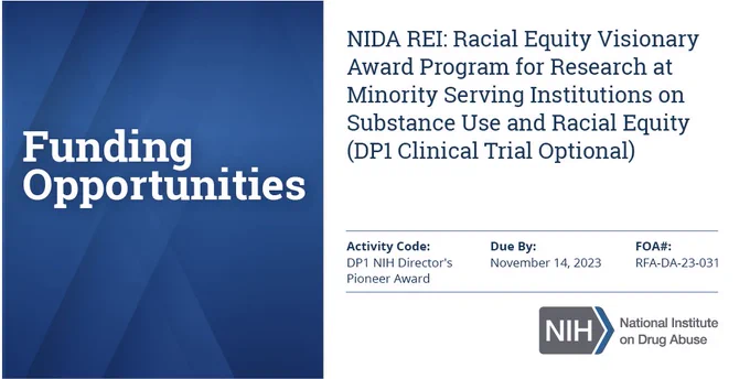 Funding Opportunities: NIDA REI: Racial Equity Visionary Award Program for Research at Minority Serving Institutions on Substance Use and Racial Equity (DP1 Clinical Trial Optional) Activity Code: DP1 NIH Director's Pioneer Award (NDPA) Due By: November 14, 2023 FOA#: RFA-DA-23-031)