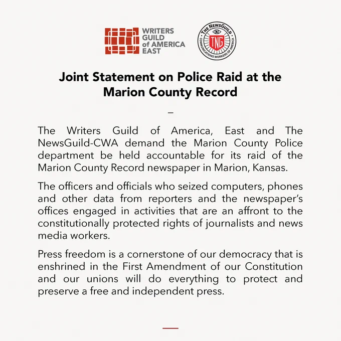 Screenshot of statement that reads: Joint Statement on Police Raid at the Marion County Record / The Writers Guild of America, East and The NewsGuild-CWA demand the Marion County Police department be held accountable for its raid of the Marion County Record newspaper in Marion, Kansas.

The officers and officials who seized computers, phones and other data from reporters and the newspaper’s offices engaged in activities that are an affront to the constitutionally protected rights of journalists and news media workers.

Press freedom is a cornerstone of our democracy that is enshrined in the First Amendment of our Constitution and our unions will do everything to protect and preserve a free and independent press.
