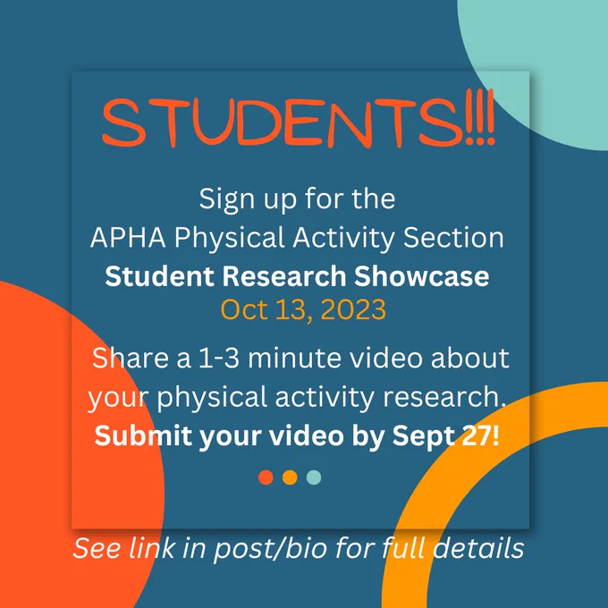 The following text is on a blue background with orange, yellow, and teal colored circles for accents: Students! Sign up for the APHA Physical Activity Section Student Research Showcase Oct 13, 2023. Share a 1-3 minute video about your physical activity research. Submit your video by Sept 27! See link in post/bio for full details.