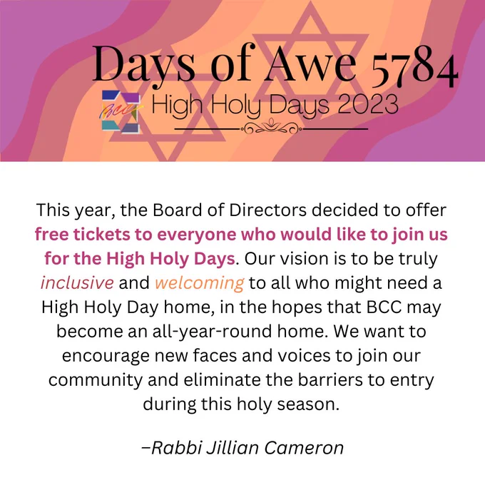 This year, the Board of Directors decided to offer free tickets to everyone who would like to join us for the High Holy Days. Our vision is to be truly inclusive and welcoming to all who might need a High Holy Day home, in the hopes that BCC may become an all-year-round home. We want to encourage new faces and voices to join our community and eliminate the barriers to entry during this holy season. - Rabbi Jillian Cameron
