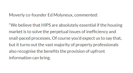 Moverly co-founder Ed Molyneux, commented:

“We believe that HIPS are absolutely essential if the housing market is to solve the perpetual issues of inefficiency and snail-paced processes. Of course you’d expect us to say that, but it turns out the vast majority of property professionals also recognise the benefits the provision of upfront information can bring."