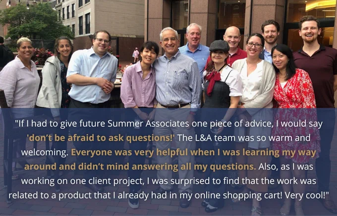 An image of L&A lawyers and staff posing outside the office with a blue overlay on the bottom half with the quote from June that reads: "If I had to give future Summer Associates one piece of advice, I would say 'don’t be afraid to ask questions!' The L&A team was so warm and welcoming. Everyone was very helpful when I was learning my way around and didn’t mind answering all my questions. Also, as I was working on one client project, I was surprised to find that the work was related to a product that I already had in my online shopping cart! Very cool!"