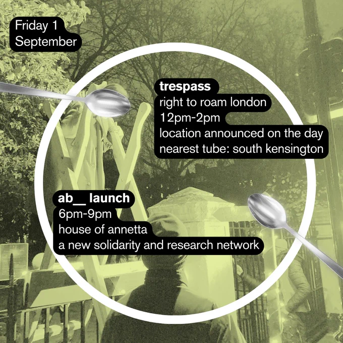 On Friday the 1st of September, from 12pm to 2pm, a trespass led by Right to Roam London will take place. The location will be announced on the day, but the nearest tube is South Kensington. On the same day, from 6pm-9pm, ab__, a new solidarity and research network, will launch back at the House of Annetta.