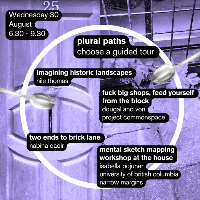 On Wednesday the 30th of August, from 6.30-9.30, an event called ‘Plural Paths: choose a guided tour’ will include: ‘Imagining historic landscapes’ led by Nile Thomas; ‘Fuck big shops, feed yourself from the block’ led by Dougal from Project Commonspace and Von; ‘Two ends to Brick Lane’ by Nabiha Qadir; and a mental sketch mapping workshop at the house, led by Isabella Pojuner from the University of British Columbia and Narrow Margins.