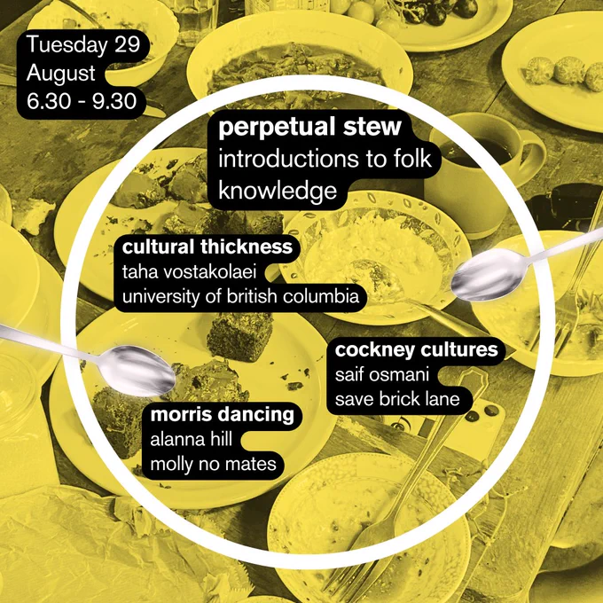 On Tuesday the 29th of August, from 6.30-9.30, an event called ‘Perpetual Stew: introductions to folk knowledge’ will include: ‘Cultural thickness’ by Taha Vostakolaei from the University of British Columbia; ‘Cockney Cultures’ from Saif Osmani from Save Brick Lane; and morris dancing from Alanna Hill, Molly No Mates.