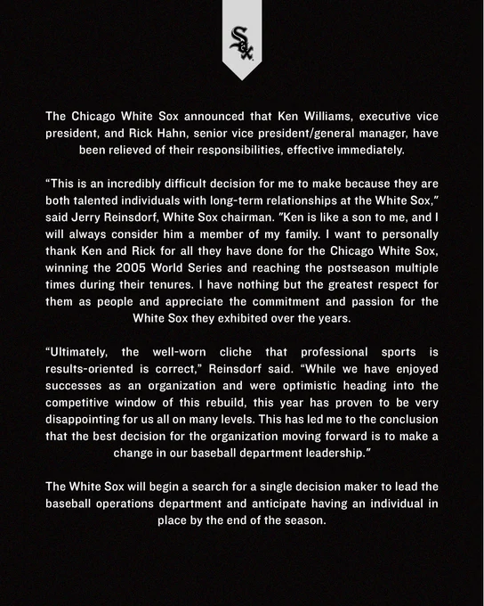 The Chicago White Sox announced that Ken Williams, executive vice president, and Rick Hahn, senior vice president/general manager, have been relieved of their responsibilities, effective immediately.

The White Sox will begin a search for a single decision maker to lead the baseball operations department and anticipate having an individual in place by the end of the season.