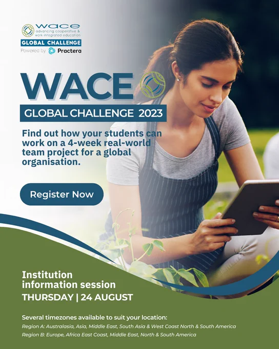 The @WACE Global Challenge 2023, powered by Practera is a unique way for your students to work in transnational multi-disciplinary teams with global clients. They will identify practical ‘Sustainable Impact’ recommendations to create social, environmental & economic value aligned to the @United Nations Sustainable Development Goals. INSTITUTION INFORMATION SESSIONS:
Thursday 24th August
Several timezones available to suit your location
Region A: Australasia, Asia, Middle East, South Asia & West Coast North & South America
Region B: Europe, Africa East Coast, Middle East, North & South America