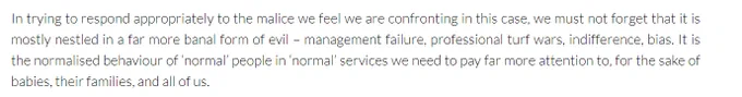 In trying to respond appropriately to the malice we feel we are confronting in this case, we must not forget that it is mostly nestled in a far more banal form of evil – management failure, professional turf wars, indifference, bias. It is the normalised behaviour of ‘normal’ people in ‘normal’ services we need to pay far more attention to, for the sake of babies, their families, and all of us.