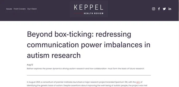 screenshot of the title and start of the article. The Keppel Health Review logo is at the top of the image, underneath is the article title "Beyond box-ticking: redressing communication power imbalances in autism research", the byline "Bethan explores the power dynamics driving autism research and how collaboration  must form the basis of future research." and the first two lines of the main text "In August 2021, a consortium of premier institutes launched a major research project branded Spectrum 10K, with the aim of identifying the genetic basis of autism. Despite assertions about improving the well-being of autistic people, the project was met "