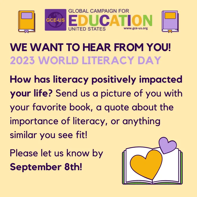 The Global Campaign for Education-US wants to hear from you! Before International Literacy Day on September 8, 2023, please share what literacy means to you by DMing or emailing info@gce-us.org with a quote about the importance of literacy, a picture of you with your favorite book, how has literacy positively impacted your life, or anything similar you see fit! 