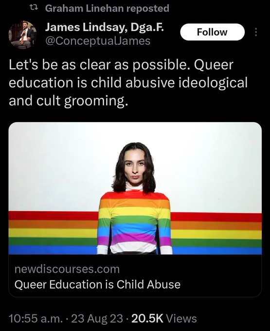 Graham Linehan repost:
@ConceptualJames tweet:
Let's be as clear as possible. Queer education is child abusive ideological and cult grooming
[Link to an article entitled "Queer Education is Child Abuse"]
