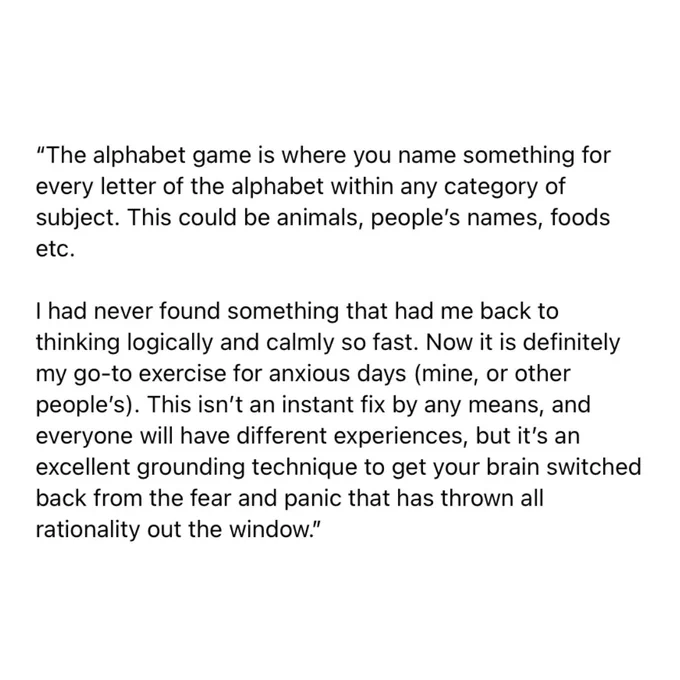 “The alphabet game is where you name something for every letter of the alphabet within any category of subject. This could be animals, people’s names, foods etc.
I had never found something that had me back to thinking logically and calmly so fast. Now it is definitely my go-to exercise for anxious days (mine, or other people’s). This isn’t an instant fix by any means, and everyone will have different experiences, but it’s an excellent grounding technique to get your brain switched back from the fear and panic that has thrown all rationality out the window.”