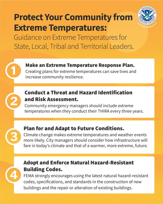 Protect Your Community from Extreme Temperatures:
Guidance on Extreme Temperatures for State, Local, Tribal and Territorial Leaders.

1. Make an Extreme Temperature Response Plan. Creating plans for extreme temperatures can save lives and increase community resilience.

2. Conduct a Threat and Hazard Identification and Risk Assessment. Community emergency managers should include extreme temperatures when they conduct their THIRA every three years.

3. Plan for and Adapt to Future Conditions. Climate change makes extreme temperatures and weather events more likely. City managers should consider how infrastructure will fare in today's climate and that of a warmer, more extreme, future.

4. Adopt and Enforce Natural Hazard-Resistant Building Codes. FEMA strongly encourages using the latest natural hazard-resistant codes, specifications, and standards in the construction of new buildings and the repair or alteration of existing buildings.