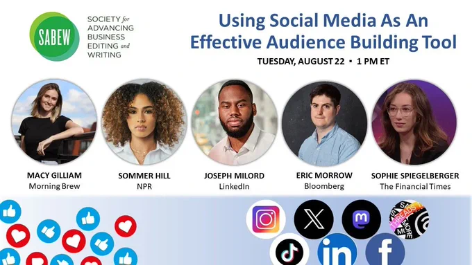Image shows SABEW's logo with the webinar title "Using Social Media As An Effective Audience Building Tool" on Tuesday, August 22 at 1pm Eastern. Also has five headshots of the webinar talent of (from left to right):  Macy Gilliam of Morning Brew, Sommer Hill of NPR,  Joseph Milord of LinkedIn News, Eric Morrow of Bloomberg Businessweek and Sophie Spiegelberger of The Financial Times. A banner image lays at bottom with social media icons of Thumbs Up and hearts on left side and social media logos of Instagram, X (aka Twitter), Mastodon, Threads, Tik Tok, LinkedIn and Facebook on right side.
