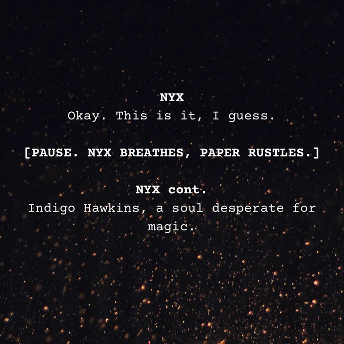 On a background of floating embers, text reads: 

NYX
Okay. This is it, I guess.

[PAUSE. NYX BREATHES, PAPER RUSTLES.]

NYX cont.
Indigo Hawkins, a soul desperate for magic.