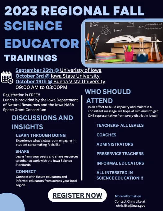 2023 Regional Fall Science Educator Trainings September 25th @ University of Iowa October 3rd @ Iowa State University October 19th @ Buena Vista University 09:00 AM to 03:00PM. Registration is FREE!! Lunch is provided by the Iowa Department of Natural Resources and the Iowa NASA Space Grant Consortium. Discussions And Insights
Learn Through Doing:  Experience what a classroom engaging in student sensemaking feels like; Share: Learn from your peers and share resources to enhance work with the Iowa Science Standards; Connect: Connect with future educators and informal educators from across your local region. 
