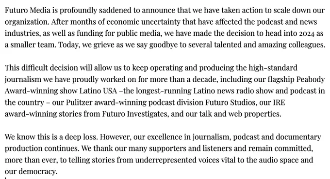 Futuro Media is profoundly saddened to announce that we have taken action to scale down our organization. After months of economic uncertainty that have affected the podcast and news industries, as well as funding for public media, we have made the decision to head into 2024 as a smaller team. Today, we grieve as we say goodbye to several talented and amazing colleagues.

This difficult decision will allow us to keep operating and producing the high-standard journalism we have proudly worked on for more than a decade, including our flagship Peabody Award-winning show Latino USA –the longest-running Latino news radio show and podcast in the country – our Pulitzer award-winning podcast division Futuro Studios, our IRE award-winning stories from Futuro Investigates, and our talk and web properties.

We know this is a deep loss. However, our excellence in journalism, podcast and documentary production continues. We thank our many supporters and listeners and remain committed, more than eve
