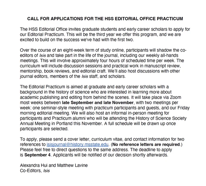 Call for applications for the HSS editorial practicum. It is due September 4 to isisjournal@history.msstate.edu, and consists of a cover letter, CV, and contact information for two references. It is described in part this way:

Over the course of an eight-week term of study online, participants will shadow the co-editors of Isis and take part in the life of the journal. This will involve approximately 4 hours of scheduled time per week. The curriculum will include discussion sessions and practical work in manuscript review, mentorship, book reviews, and editorial craft. …

The Editorial Practicum is aimed at graduate and early career scholars who are interested in learning more about academic publishing and editing from behind the scenes. It will take place via Zoom most weeks between late September and late November, with two meetings per week: one seminar-style meeting with practicum participants and guests, and our Friday morning editorial meeting. 