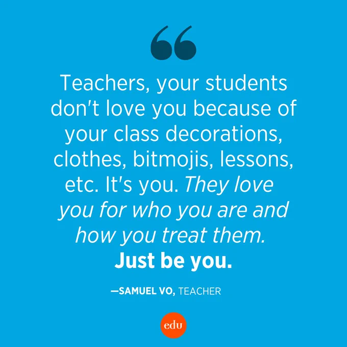 "Teachers, your students don't love you because of your class decorations, clothes, bitmojis, lessons, etc. It's you. They love you for who you are and how you treat them. Just be you."
—Samuel Vo, Teacher