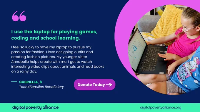 I use the laptop for playing games, coding and school learning too. I feel so lucky to have my laptop to pursue my passion for fashion. I love designing outfits and creating fashion pictures. My younger sister Annabelle helps create with me. I get to watch interesting video clips about animals and read books on a rainy day. Gabriella, 8. Tech4Families Beneficiary. Donate today. 