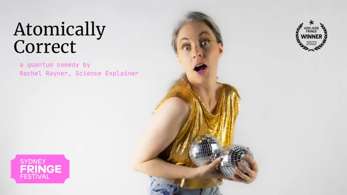 Poster with words: Atomically Correct, a quantum comedy by Rachel Rayner, Science Explainer. Logo of Sydney Fringe and wreath of Adelaide Fringe Winner. Woman in gold top looks shocked and holds two disco balls.