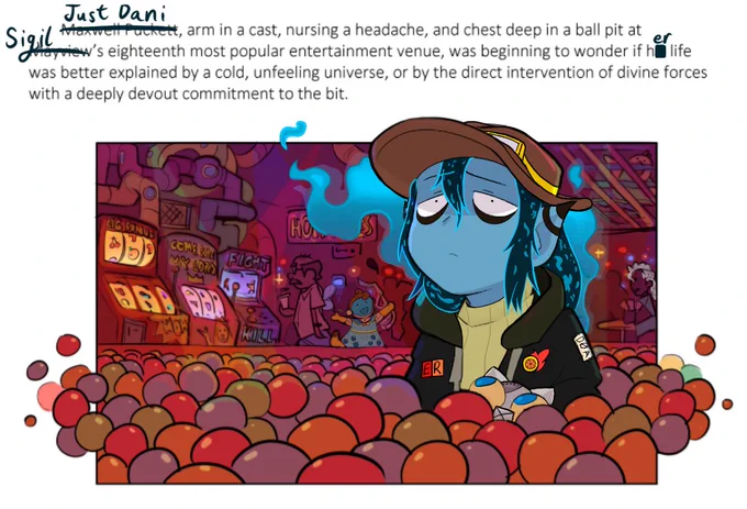 An edited screenshot of a section of Paranatural with the Rolling With Difficulty character Dani edited in place of Paranatural's main character Max. The text above the illustration that would normally read: "Maxwell Puckett, arm in a cast, nursing a headache, and chest deep in a ball pit at Mayview's eighteenth most popular entertainment venue, was beginning to wonder if his life was better explained by a cold, unfeeling universe, or by direct intervention of divine forces with a deeply devout commitment to the bit." instead has Max's name struck through with 'Just Dani' written in. 'Mayview' and 'his' are similarly replaced with 'Sigil' and 'her'. The illustration depicts this paragraph. Dani has Max's same quietly tired thousand yard stare of dismay, and Max's usual Doctopus Companion has been replaced by Dani's cat Plug. The background has easter eggs of Emi and Cressida, also from Rolling With Difficulty, edited in.