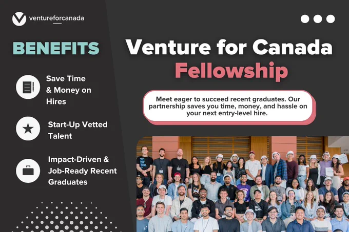 Venture for Canada Fellowship. Meet eager to succeed recent graduates. Our partnership saves you time, money, and hassle on your next entry-level hire. Benefits: Save time and money on new hires. Start-up vetted talent. Impact-driven and job-ready recent graduates.