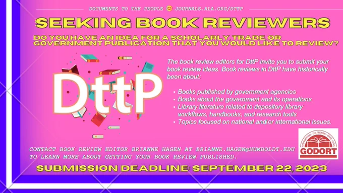 Documents to the People, also known as D.T.T.P., is once again seeking contributions for book reviews! Do you have an idea for a scholarly, trade, or government publication that you would like to review? The book review editors for D.T.T.P. invite you to submit your book review ideas. Book reviews in D.T.T.P. have historically been about: ONE: Books published by government agencies. TWO: Books about the government and its operations. THREE: Library literature related to depository library workflows, handbooks, and research tools. And FOUR: Topics focused on national and/or international issues. Contact Book Review Editor Brianne Hagen at brianne dot hagen at humboldt dot edu to learn more about getting your book review published. Deadline for submission is September twenty second, twenty twenty three.
