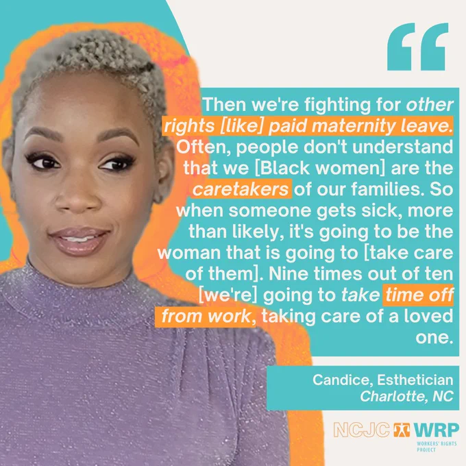 “Then we're fighting for other rights [like] paid maternity leave. Often, people don't understand that we [Black women] are the caretakers of our families. So when someone gets sick, more than likely, it's going to be the woman that is going to [take care of them]. Nine times out of ten [we're] going to take time off from work, taking care of a loved one,” says Candice, an esthetician from Charlotte, North Carolina.