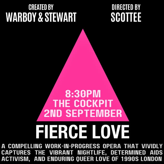 A pink triangle on a black background. Text:  "Fierce Love, 8.30pm, The Cockpit, 2nd September. Created by Warboy & Stewart, directed by Scottee"

Underneath - "a compelling work-in-progress opera that vividly captures the vibrant nightlife, determined AIDS activism, and enduring queer love of 1990s London."