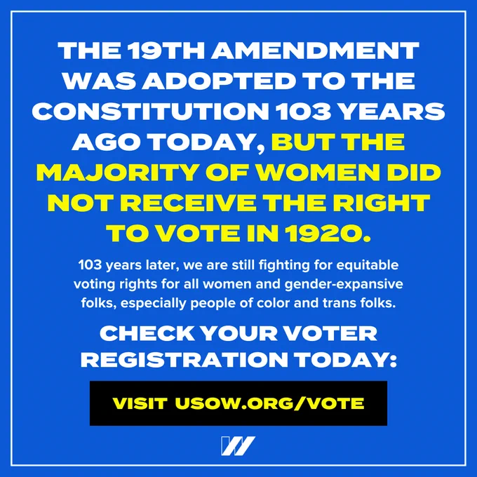 Image description: A single graphic on a blue background with a thin white border. There is a small white “w” U S O W logo centered on the bottom of the graphic. There is large white text centered at the top that says, “The 19th Amendment was adopted to the U.S. Constitution 103 years ago today, but the majority of women did not receive the right to vote in 1920.” The phrase “but the majority of women did not receive the right to vote in 1920” is written in yellow. There is small white text below that says, “103 years later, we are still fighting for equitable voting rights for all women and gender-expansive folks, especially people of color and trans folks.” There is large white text below that says, “Check your voter registration today.” There is a black button below with yellow text that says, “Visit U S O W dot org slash vote.”