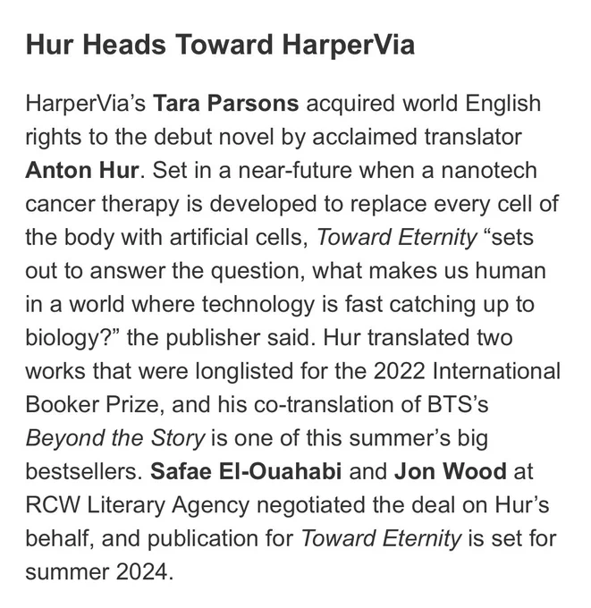 Hur Heads Toward HarperVia

HarperVia’s Tara Parsons acquired world English rights to the debut novel by acclaimed translator Anton Hur. Set in a near-future when a nanotech cancer therapy is developed to replace every cell of the body with artificial cells, Toward Eternity “sets out to answer the question, what makes us human in a world where technology is fast catching up to biology?” the publisher said. Hur translated two works that were longlisted for the 2022 International Booker Prize, and his co-translation of BTS’s Beyond the Story is one of this summer’s big bestsellers. Safae El-Ouahabi and Jon Wood at RCW Literary Agency negotiated the deal on Hur’s behalf, and publication for Toward Eternity is set for summer 2024.