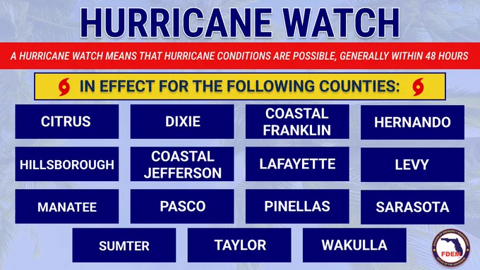 HURRICANE WATCH

A HURRICANE WATCH MEANS THAT HURRICANE CONDITIONS ARE POSSIBLE, GENERALLY WITHIN 48 HOURS

IN EFFECT FOR THE FOLLOWING COUNTIES: CITRUS DIXIE COASTAL FRANKLIN HILLSBOROUGH COASTAL JEFFERSON HERNANDO MANATEE LAFAYETTE PASCO LEVY PINELLAS SUMTER TAYLOR SARASOTA WAKULLA