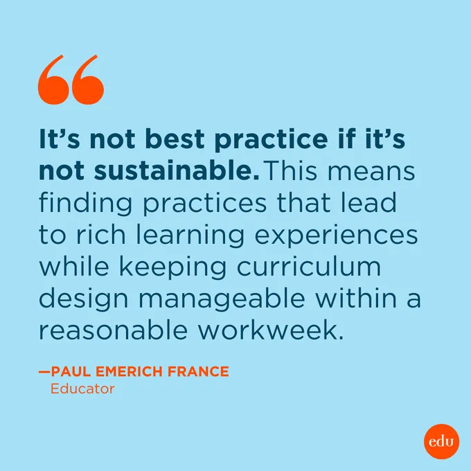 It’s not best practice if it’s not sustainable. This means finding practices that lead to rich learning experiences while keeping curriculum design manageable within a reasonable workweek. 
—Paul Emerich France, Educator